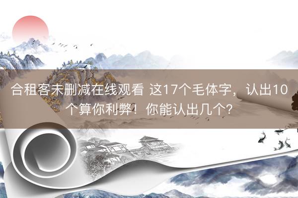 合租客未删减在线观看 这17个毛体字，认出10个算你利弊！你能认出几个？