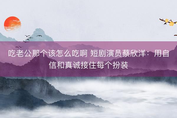 吃老公那个该怎么吃啊 短剧演员蔡欣洋：用自信和真诚接住每个扮装