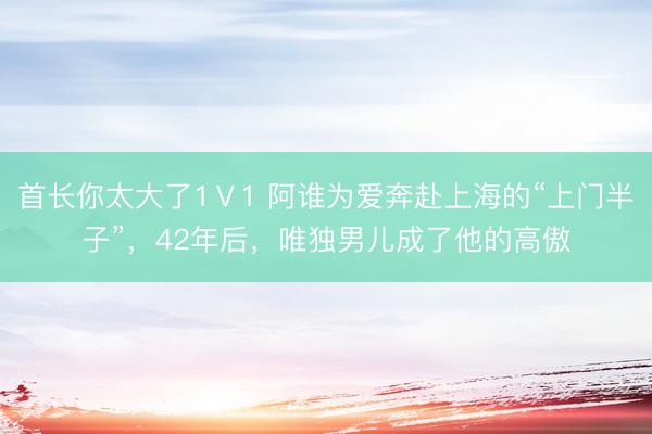 首长你太大了1Ⅴ1 阿谁为爱奔赴上海的“上门半子”，42年后，唯独男儿成了他的高傲