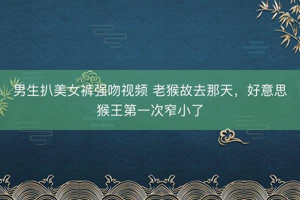 男生扒美女裤强吻视频 老猴故去那天，好意思猴王第一次窄小了