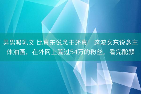 男男吸乳文 比真东说念主还真！这波女东说念主体油画，在外网上骗过54万的粉丝，<a href=