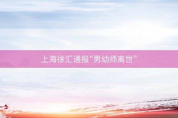 上海徐汇通报“男幼师离世”