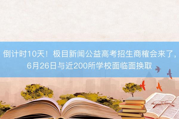 倒计时10天！极目新闻公益高考招生商榷会来了，6月26日与近200所学校面临面换取
