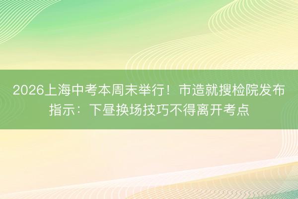2026上海中考本周末举行！市造就搜检院发布指示：下昼换场技巧不得离开考点