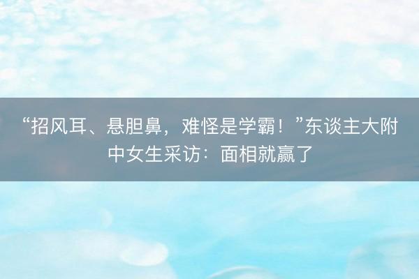 “招风耳、悬胆鼻，难怪是学霸！”东谈主大附中女生采访：面相就赢了