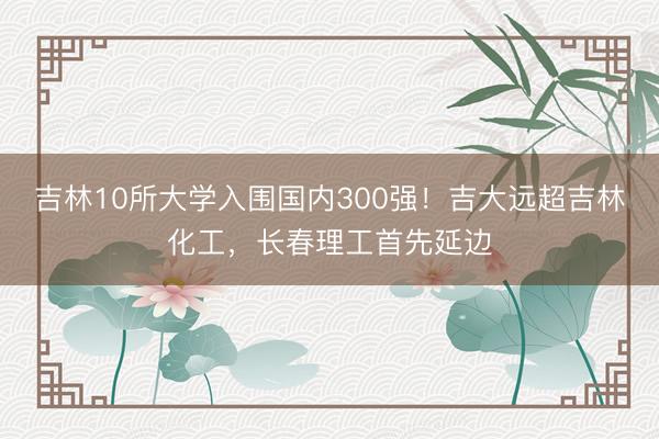 吉林10所大学入围国内300强！吉大远超吉林化工，长春理工首先延边