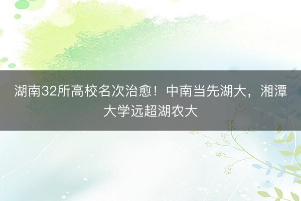 湖南32所高校名次治愈！中南当先湖大，湘潭大学远超湖农大