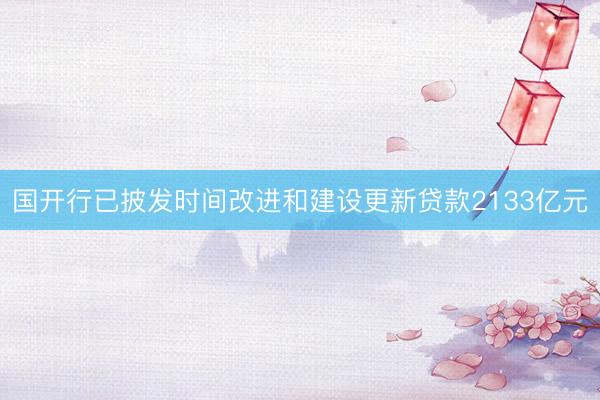 国开行已披发时间改进和建设更新贷款2133亿元