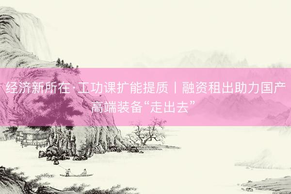 经济新所在·工功课扩能提质丨融资租出助力国产高端装备“走出去”