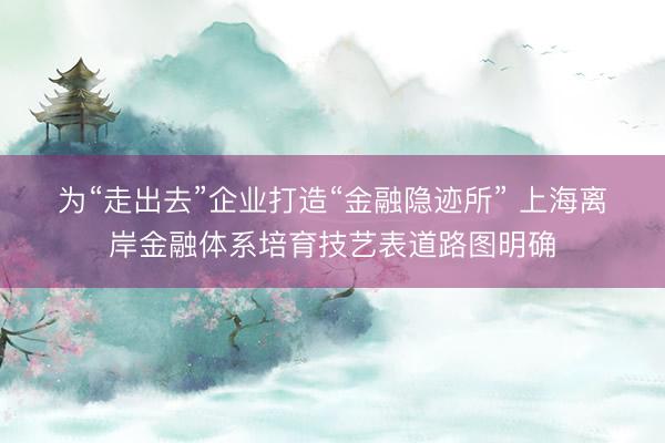 为“走出去”企业打造“金融隐迹所” 上海离岸金融体系培育技艺表道路图明确