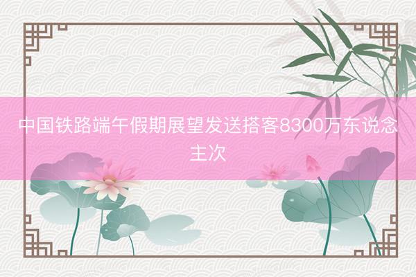 中国铁路端午假期展望发送搭客8300万东说念主次