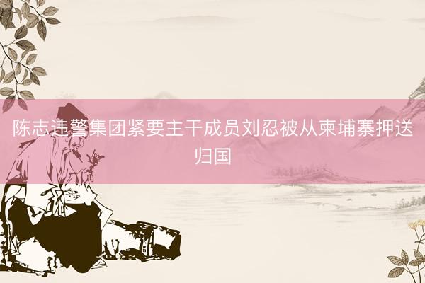 陈志违警集团紧要主干成员刘忍被从柬埔寨押送归国