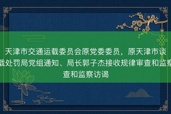 天津市交通运载委员会原党委委员，原天津市谈路运载处罚局党组通知、局长郭子杰接收规律审查和监察访谒