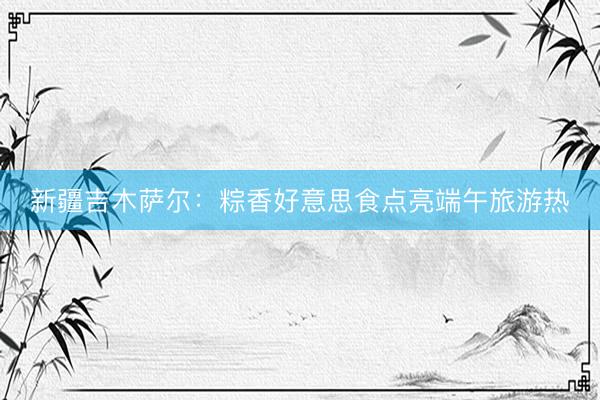 新疆吉木萨尔：粽香好意思食点亮端午旅游热