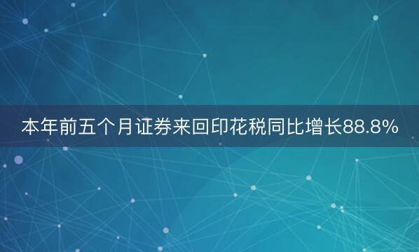本年前五个月证券来回印花税同比增长88.8%