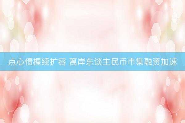 点心债握续扩容 离岸东谈主民币市集融资加速