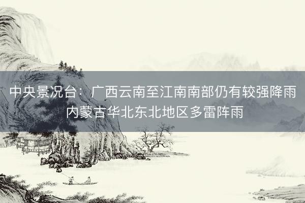 中央景况台：广西云南至江南南部仍有较强降雨 内蒙古华北东北地区多雷阵雨